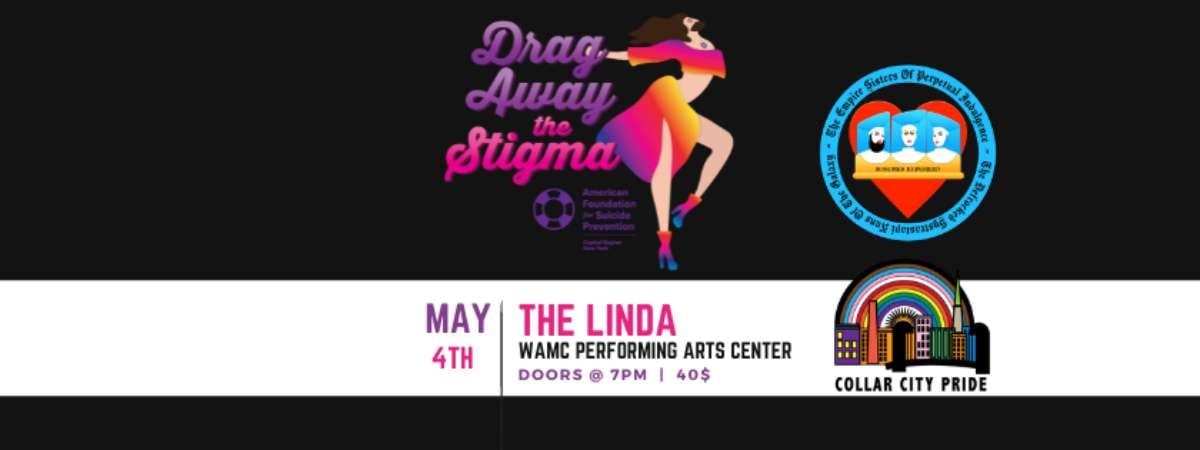 Black background with white band. Text states, "May 4th, The Linda WAMC Performing Arts Center, Doors @ 7pm, $40. Above the text is the drag away the stigma and afsp-crny logo. To the right is the logo for the Empire Sisters of Perpetual Indulgence and Collar City Pride.